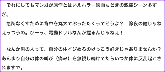 　それにしてもマンガが原作とはいえホラー映画もどきの激痛シーン多すぎ。 　急所なくすために背中を丸太でぶったたくってどうよ？　除夜の鐘じゃねえっつうの。ひーっ、電動ドリルなんか握るんじゃねえ！  　なんか男の人って、自分の体イジめるのけっこう好きじゃありませんか？　あんまり自分の体の叫び（痛み）を無視し続けてたらいつか体に反乱起こされますで。
