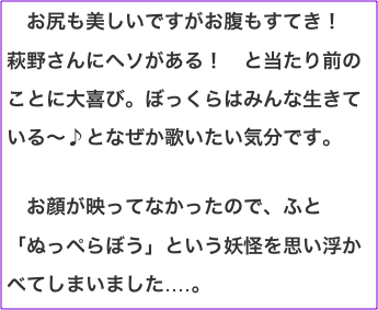 　お尻も美しいですがお腹もすてき！　萩野さんにヘソがある！　と当たり前のことに大喜び。ぼっくらはみんな生きている〜♪となぜか歌いたい気分です。  　お顔が映ってなかったので、ふと「ぬっぺらぼう」という妖怪を思い浮かべてしまいました‥‥。　