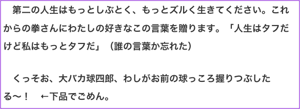 　第二の人生はもっとしぶとく、もっとズルく生きてください。これからの拳さんにわたしの好きなこの言葉を贈ります。「人生はタフだけど私はもっとタフだ」（誰の言葉か忘れた）  　くっそお、大バカ球四郎、わしがお前の球っころ握りつぶしたる〜！　←下品でごめん。