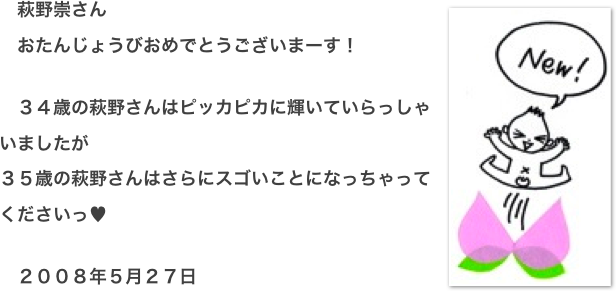 ￼　萩野崇さん 　おたんじょうびおめでとうございまーす！  　３４歳の萩野さんはピッカピカに輝いていらっしゃいましたが ３５歳の萩野さんはさらにスゴいことになっちゃってくださいっ♥  　２００８年５月２７日  　