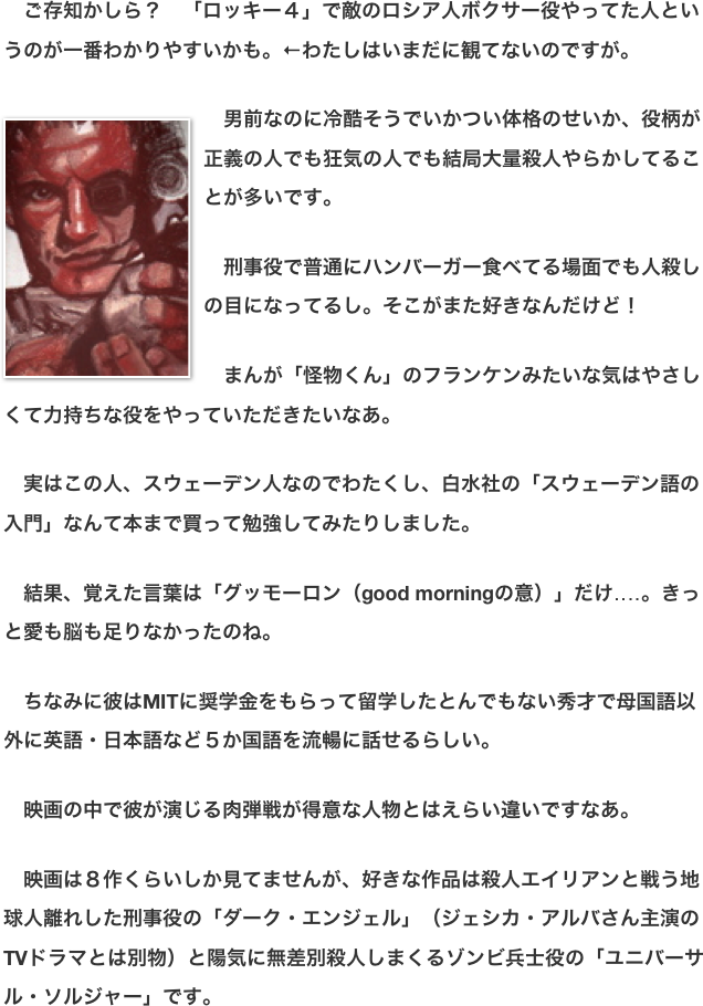 　ご存知かしら？　「ロッキー４」で敵のロシア人ボクサー役やってた人というのが一番わかりやすいかも。←わたしはいまだに観てないのですが。  ￼　男前なのに冷酷そうでいかつい体格のせいか、役柄が正義の人でも狂気の人でも結局大量殺人やらかしてることが多いです。  　刑事役で普通にハンバーガー食べてる場面でも人殺しの目になってるし。そこがまた好きなんだけど！  　まんが「怪物くん」のフランケンみたいな気はやさしくて力持ちな役をやっていただきたいなあ。  　実はこの人、スウェーデン人なのでわたくし、白水社の「スウェーデン語の入門」なんて本まで買って勉強してみたりしました。  　結果、覚えた言葉は「グッモーロン（good morningの意）」だけ‥‥。きっと愛も脳も足りなかったのね。  　ちなみに彼はMITに奨学金をもらって留学したとんでもない秀才で母国語以外に英語・日本語など５か国語を流暢に話せるらしい。  　映画の中で彼が演じる肉弾戦が得意な人物とはえらい違いですなあ。  　映画は８作くらいしか見てませんが、好きな作品は殺人エイリアンと戦う地球人離れした刑事役の「ダーク・エンジェル」（ジェシカ・アルバさん主演のTVドラマとは別物）と陽気に無差別殺人しまくるゾンビ兵士役の「ユニバーサル・ソルジャー」です。　