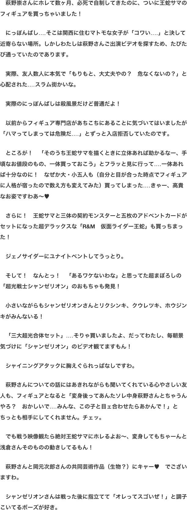 　萩野崇さんにホレて数ヶ月、必死で自制してきたのに、ついに王蛇サマのフィギュアを買っちゃいました！  　にっぽんばし‥‥そこは関西に住むマトモな女子が「コワい‥‥」と決して近寄らない場所。しかしわたしは萩野さんご出演ビデオを探すため、たびたび通っていたのであります。  　実際、友人数人に本気で「もりもと、大丈夫やの？　危なくないの？」と心配された‥‥スラム街かいな。  　実際のにっぽんばしは殺風景だけど普通だよ！  　以前からフィギュア専門店があちこちにあることに気づいてはいましたが「ハマってしまっては危険だ‥‥」とずっと入店拒否していたのです。  　ところが！　「そのうち王蛇サマを描くときに立体あれば助かるなー、手頃なお値段のもの、一体買っておこう」とフラッと見に行って‥‥一体あれば十分なのに！　なぜか大・小五人も（自分と目が合った時点でフィギュアに人格が宿ったので数え方も変えてみた）買ってしまった‥‥きゃー、高貴なお姿ですわあ〜♥  　さらに！　王蛇サマと三体の契約モンスターと五枚のアドベントカードがセットになった超デラックスな「R&M　仮面ライダー王蛇」も買っちまった！  　ジェノサイダーにユナイトベントしてうっとり。  　そして！　なんとっ！　「あるワケないわな」と思ってた超まぼろしの「超光戦士シャンゼリオン」のおもちゃも発見！  　小さいながらもシャンゼリオンさんとリクシンキ、クウレツキ、ホウジンキがみんないる！  　「三大超光合体セット」‥‥そりゃ買いましたよ、だってわたし、毎朝景気づけに「シャンゼリオン」のビデオ観てますもん！  　シャイニングアタックに胸えぐられっぱなしですわ。  　萩野さんについての話にはあきれながらも聞いてくれている心やさしい友人も、フィギュアとなると「変身後ってあんたソレ中身萩野さんとちゃうんやろ？　おかしいで‥‥みんな、この子と目ェ合わせたらあかんで！」とちっとも相手にしてくれません。チェッ。 
　でも戦う映像観たら絶対王蛇サマにホレるよお〜、変身してもちゃーんと浅倉さんそのものの動きしてるもん！  　萩野さんと岡元次郎さんの共同芸術作品（生物？）にキャー♥　でございますわ。  　シャンゼリオンさんは戦った後に指立てて「オレってスゴいぜ！」と調子こいてるポーズが好き。
