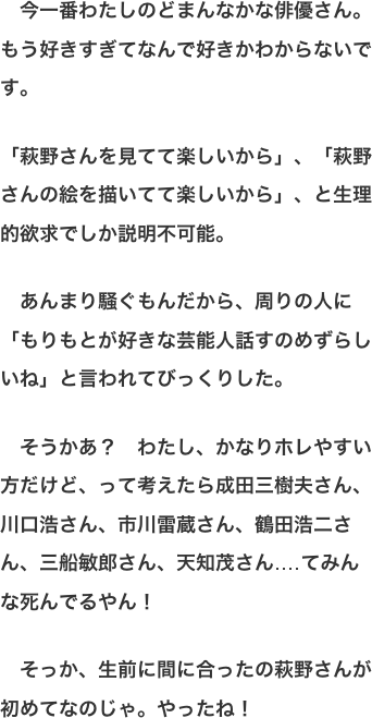　今一番わたしのどまんなかな俳優さん。もう好きすぎてなんで好きかわからないです。  「萩野さんを見てて楽しいから」、「萩野さんの絵を描いてて楽しいから」、と生理的欲求でしか説明不可能。  　あんまり騒ぐもんだから、周りの人に「もりもとが好きな芸能人話すのめずらしいね」と言われてびっくりした。  　そうかあ？　わたし、かなりホレやすい方だけど、って考えたら成田三樹夫さん、川口浩さん、市川雷蔵さん、鶴田浩二さん、三船敏郎さん、天知茂さん‥‥てみんな死んでるやん！  　そっか、生前に間に合ったの萩野さんが初めてなのじゃ。やったね！
