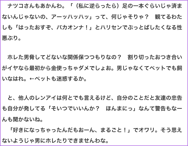 　ナツコさんもあかんわ。「（私に逆らったら）足の一本ぐらいじゃ済まないんじゃないの、アーッハッハッ」って、何じゃそりゃ？　観てるわたしも「はったおすぞ、バカオンナ！」とハリセンでぶっとばしたくなる性悪ぶり。  　ホレた男脅してどないな関係保つつもりなの？　割り切ったおつき合いがイヤなら最初から金使っちゃダメでしょお。男じゃなくてペットでも飼いなはれ。←ペットも迷惑するか。  　と、他人のレンアイは何とでも言えるけど、自分のことだと友達の忠告も自分が発してる「そいつでいいんか？　ほんまにっ」なんて警告もなーんも聞かないね。 　「好きになっちゃったんだもおーん、まるごと！」でオワリ。そう思えないようじゃ男にホレたりできませんわな。
