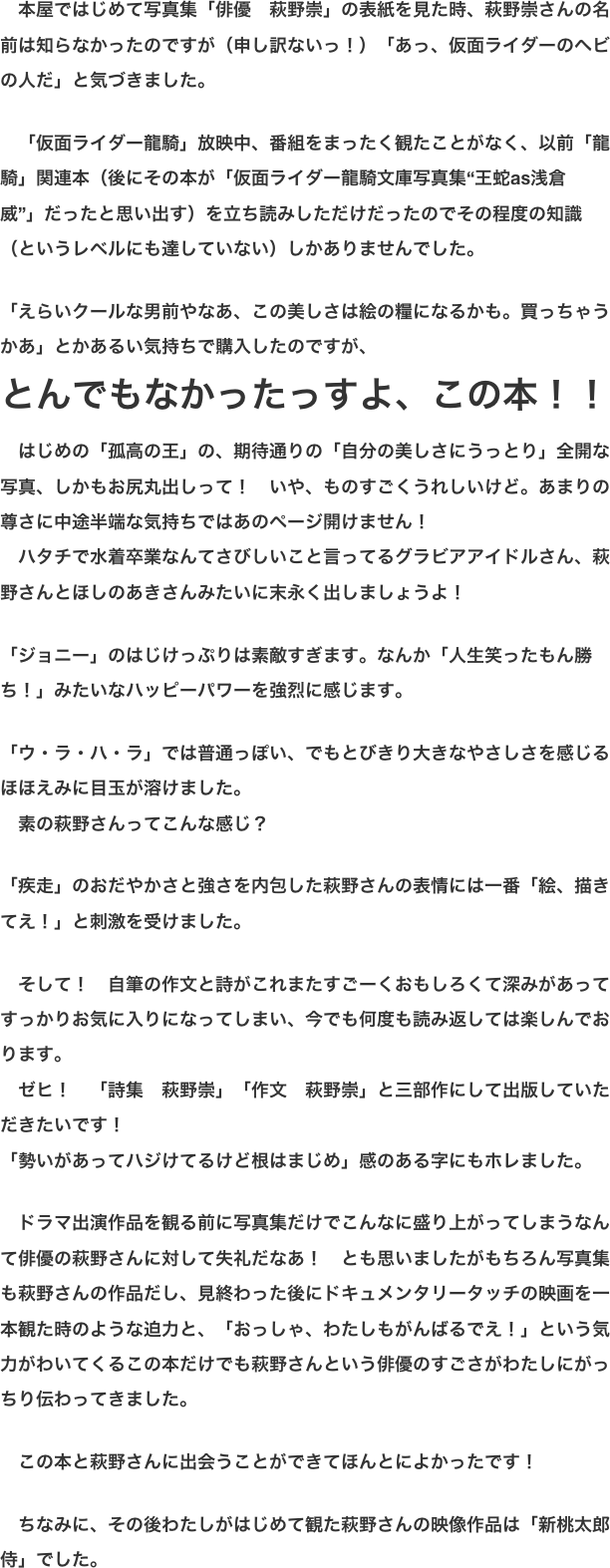 　本屋ではじめて写真集「俳優　萩野崇」の表紙を見た時、萩野崇さんの名前は知らなかったのですが（申し訳ないっ！）「あっ、仮面ライダーのヘビの人だ」と気づきました。  　「仮面ライダー龍騎」放映中、番組をまったく観たことがなく、以前「龍騎」関連本（後にその本が「仮面ライダー龍騎文庫写真集“王蛇as浅倉威”」だったと思い出す）を立ち読みしただけだったのでその程度の知識（というレベルにも達していない）しかありませんでした。  「えらいクールな男前やなあ、この美しさは絵の糧になるかも。買っちゃうかあ」とかあるい気持ちで購入したのですが、 とんでもなかったっすよ、この本！！ 　はじめの「孤高の王」の、期待通りの「自分の美しさにうっとり」全開な写真、しかもお尻丸出しって！　いや、ものすごくうれしいけど。あまりの尊さに中途半端な気持ちではあのページ開けません！ 　ハタチで水着卒業なんてさびしいこと言ってるグラビアアイドルさん、萩野さんとほしのあきさんみたいに末永く出しましょうよ！  「ジョニー」のはじけっぷりは素敵すぎます。なんか「人生笑ったもん勝ち！」みたいなハッピーパワーを強烈に感じます。  「ウ・ラ・ハ・ラ」では普通っぽい、でもとびきり大きなやさしさを感じるほほえみに目玉が溶けました。 　素の萩野さんってこんな感じ？  「疾走」のおだやかさと強さを内包した萩野さんの表情には一番「絵、描きてえ！」と刺激を受けました。  　そして！　自筆の作文と詩がこれまたすごーくおもしろくて深みがあってすっかりお気に入りになってしまい、今でも何度も読み返しては楽しんでおります。 　ゼヒ！　「詩集　萩野崇」「作文　萩野崇」と三部作にして出版していただきたいです！ 「勢いがあってハジけてるけど根はまじめ」感のある字にもホレました。  　ドラマ出演作品を観る前に写真集だけでこんなに盛り上がってしまうなんて俳優の萩野さんに対して失礼だなあ！　とも思いましたがもちろん写真集も萩野さんの作品だし、見終わった後にドキュメンタリータッチの映画を一本観た時のような迫力と、「おっしゃ、わたしもがんばるでえ！」という気力がわいてくるこの本だけでも萩野さんという俳優のすごさがわたしにがっちり伝わってきました。  　この本と萩野さんに出会うことができてほんとによかったです！  　ちなみに、その後わたしがはじめて観た萩野さんの映像作品は「新桃太郎侍」でした。