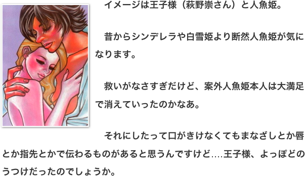 ￼　イメージは王子様（萩野崇さん）と人魚姫。   　昔からシンデレラや白雪姫より断然人魚姫が気になります。  　救いがなさすぎだけど、案外人魚姫本人は大満足で消えていったのかなあ。  　それにしたって口がきけなくてもまなざしとか唇とか指先とかで伝わるものがあると思うんですけど‥‥王子様、よっぽどのうつけだったのでしょうか。
