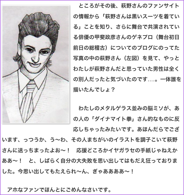 ￼　ところがその後、萩野さんのファンサイトの情報から「萩野さんは黒いスーツを着ている」ことを知り、さらに舞台で共演されている俳優の甲斐政彦さんのゲネプロ（舞台初日前日の総稽古）についてのブログにのってた写真の中の萩野さん（左図）を見て、やっとわたしが萩野さんだと思っていた男性は全くの別人だったと気づいたのです‥‥。一体誰を描いたんでしょ？  　わたしのメタルゲラス並みの脳ミソが、あの人の「ダイナマイト拳」さん的なものに反応しちゃったみたいです。あほんだらでございます、っつうか、う〜わ、その人まちがいのイラストを調子こいて萩野さんに送っちまったよお〜！　応援どころかイヤガラセの手紙じゃねえかああ〜！　と、しばらく自分の大失敗を思い出してはもだえ狂っておりました。今思い出してもたえられ〜ん、ぎゃああああ〜！  　アホなファンでほんとにごめんなさいです。