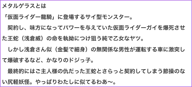 メタルゲラスとは 「仮面ライダー龍騎」に登場するサイ型モンスター。 　契約し、味方になってパワーを与えていた仮面ライダーガイを爆死させた王蛇（浅倉威）の命を執拗につけ狙う純で乙女なヤツ。 　しかし浅倉さん似（金髪で細身）の無関係な男性が運転する車に激突して爆破するなど、かなりのドジっ子。 　最終的にはご主人様の仇だった王蛇とさらっと契約してしまう節操のない尻軽妖怪。やっぱりわたしに似てるわあ〜。