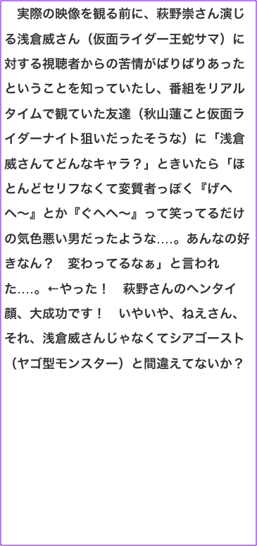 　実際の映像を観る前に、萩野崇さん演じる浅倉威さん（仮面ライダー王蛇サマ）に対する視聴者からの苦情がばりばりあったということを知っていたし、番組をリアルタイムで観ていた友達（秋山蓮こと仮面ライダーナイト狙いだったそうな）に「浅倉威さんてどんなキャラ？」ときいたら「ほとんどセリフなくて変質者っぽく『げへへ〜』とか『ぐへへ〜』って笑ってるだけの気色悪い男だったような‥‥。あんなの好きなん？　変わってるなぁ」と言われた‥‥。←やった！　萩野さんのヘンタイ顔、大成功です！　いやいや、ねえさん、それ、浅倉威さんじゃなくてシアゴースト（ヤゴ型モンスター）と間違えてないか？