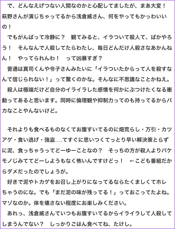 　で、どんなえげつない人間なのかと心配してましたが、まあ大変！　萩野さんが演じちゃってるから浅倉威さん、何をやってもかっわいいの！ 　でもがんばって冷静に？　観てみると、イラついて殺人て、ばかやろう！　そんなんで人殺してたらわたし、毎日どんだけ人殺さなあかんねん！　やってられんわ！　って凶暴すぎ？ 　普通は真司くんや令子さんみたいに「イラついたからって人を殺すなんて信じられない！」って驚くのかな。そんなに不思議なことかねえ。 　殺人は極端だけど自分のイライラした感情を何かにぶつけたくなる衝動ってあると思います。同時に倫理観や抑制力ってのも持ってるからバカなことやんないけど。  　それよりも食べるものなくてお腹すいてるのに畑荒らし・万引・カツアゲ・食い逃げ・強盗‥‥てすぐに思いつくてっとり早い解決策とらずに泥、食っちゃうってどーゆーことなの？　そっちの方が殺人よりバケモノじみててどーしようもなく怖いんですけどっ！　←こども番組だからダメだったのでしょうが。 　好きで泥やトカゲをお召し上がりになってるならたくましくてホレちゃうのにな。でも「まだ泥の味が残ってる！」っておこってたよね。マゾなのか。体を壊さない程度にお楽しみください。 　あれっ、浅倉威さんていつもお腹すいてるからイライラして人殺してしまうんでない？　しっかりごはん食べてね、たけし。