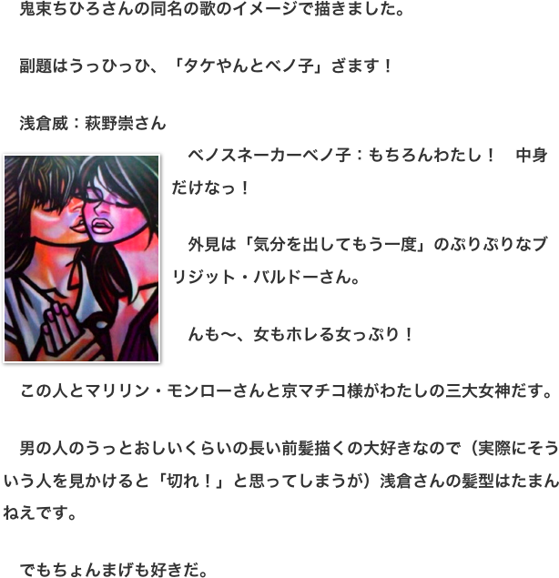 　鬼束ちひろさんの同名の歌のイメージで描きました。  　副題はうっひっひ、「タケやんとベノ子」ざます！  　浅倉威：萩野崇さん 　￼ベノスネーカーベノ子：もちろんわたし！　中身だけなっ！  　外見は「気分を出してもう一度」のぷりぷりなブリジット・バルドーさん。  　んも〜、女もホレる女っぷり！  　この人とマリリン・モンローさんと京マチコ様がわたしの三大女神だす。  　男の人のうっとおしいくらいの長い前髪描くの大好きなので（実際にそういう人を見かけると「切れ！」と思ってしまうが）浅倉さんの髪型はたまんねえです。  　でもちょんまげも好きだ。
