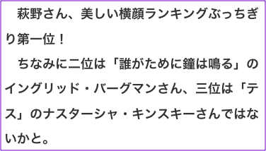 　萩野さん、美しい横顔ランキングぶっちぎり第一位！ 　ちなみに二位は「誰がために鐘は鳴る」のイングリッド・バーグマンさん、三位は「テス」のナスターシャ・キンスキーさんではないかと。
