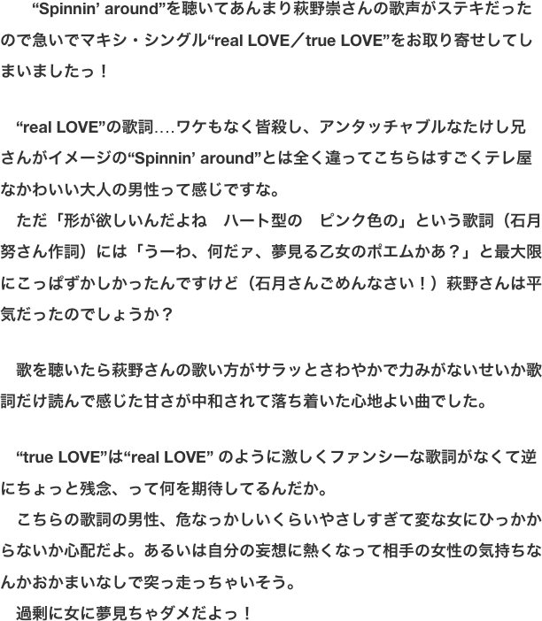 　　“Spinnin’ around”を聴いてあんまり萩野崇さんの歌声がステキだったので急いでマキシ・シングル“real LOVE／true LOVE”をお取り寄せしてしまいましたっ！  　“real LOVE”の歌詞‥‥ワケもなく皆殺し、アンタッチャブルなたけし兄さんがイメージの“Spinnin’ around”とは全く違ってこちらはすごくテレ屋なかわいい大人の男性って感じですな。 　ただ「形が欲しいんだよね　ハート型の　ピンク色の」という歌詞（石月努さん作詞）には「うーわ、何だァ、夢見る乙女のポエムかあ？」と最大限にこっぱずかしかったんですけど（石月さんごめんなさい！）萩野さんは平気だったのでしょうか？  　歌を聴いたら萩野さんの歌い方がサラッとさわやかで力みがないせいか歌詞だけ読んで感じた甘さが中和されて落ち着いた心地よい曲でした。  　“true LOVE”は“real LOVE” のように激しくファンシーな歌詞がなくて逆にちょっと残念、って何を期待してるんだか。 　こちらの歌詞の男性、危なっかしいくらいやさしすぎて変な女にひっかからないか心配だよ。あるいは自分の妄想に熱くなって相手の女性の気持ちなんかおかまいなしで突っ走っちゃいそう。 　過剰に女に夢見ちゃダメだよっ！　