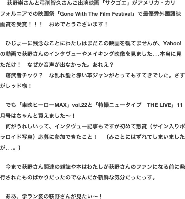 　 萩野崇さんと弓削智久さんご出演映画「サクゴエ」がアメリカ・カリフォルニアでの映画祭「Gone With The Film Festival」で最優秀外国語映画賞を受賞！！！　おめでとうございます！  　ひじょーに残念なことにわたしはまだこの映画を観てませんが、Yahoo!の動画で萩野さんのインタヴューやメイキング映像を見ました‥‥本当に見ただけ！　なぜか音声が出なかった。あれえ？ 　落武者チック？　な乱れ髪と赤い革ジャンがとってもすてきでした。さすがレッド様！  　でも「東映ヒーローMAX」vol.22と「特撮ニュータイプ　THE LIVE」11月号はちゃんと買えました〜！ 　何がうれしいって、インタヴュー記事もですが初めて懸賞（サイン入りポラロイド写真）応募に参加できたこと！　（みごとにはずれてしまいましたが‥‥。）  　今まで萩野さん関連の雑誌や本はわたしが萩野さんのファンになる前に発行されたものばかりだったのでなんだか新鮮な気分だったっす。  　ああ、学ラン姿の萩野さんが見たい〜！