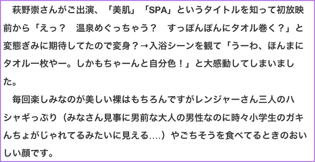 　萩野崇さんがご出演、「美肌」「SPA」というタイトルを知って初放映前から「えっ？　温泉めぐっちゃう？　すっぽんぽんにタオル巻く？」と変態ぎみに期待してたので変身？→入浴シーンを観て「うーわ、ほんまにタオル一枚やー。しかもちゃーんと自分色！」と大感動してしまいました。 　毎回楽しみなのが美しい裸はもちろんですがレンジャーさん三人のハシャギっぷり（みなさん見事に男前な大人の男性なのに時々小学生のガキんちょがじゃれてるみたいに見える‥‥）やごちそうを食べてるときのおいしい顔です。