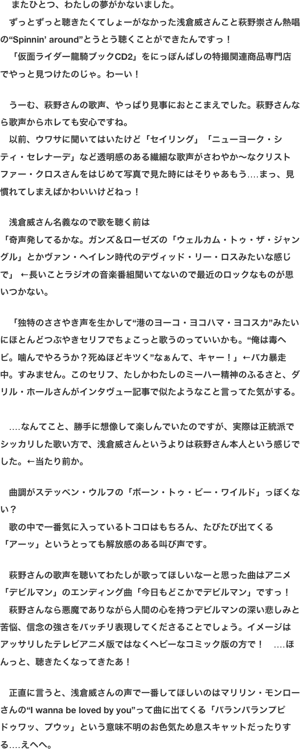 　 またひとつ、わたしの夢がかないました。 　ずっとずっと聴きたくてしょーがなかった浅倉威さんこと萩野崇さん熱唱の“Spinnin’ around”とうとう聴くことができたんですっ！ 　「仮面ライダー龍騎ブックCD2」をにっぽんばしの特撮関連商品専門店でやっと見つけたのじゃ。わーい！  　うーむ、萩野さんの歌声、やっぱり見事におとこまえでした。萩野さんなら歌声からホレても安心ですね。 　以前、ウワサに聞いてはいたけど「セイリング」「ニューヨーク・シティ・セレナーデ」など透明感のある繊細な歌声がさわやか〜なクリストファー・クロスさんをはじめて写真で見た時にはそりゃあもう‥‥まっ、見慣れてしまえばかわいいけどねっ！  　浅倉威さん名義なので歌を聴く前は 「奇声発してるかな。ガンズ＆ローゼズの「ウェルカム・トゥ・ザ・ジャングル」とかヴァン・ヘイレン時代のデヴィッド・リー・ロスみたいな感じで」 ←長いことラジオの音楽番組聞いてないので最近のロックなものが思いつかない。  　「独特のささやき声を生かして“港のヨーコ・ヨコハマ・ヨコスカ”みたいにほとんどつぶやきセリフでちょこっと歌うのっていいかも。“俺は毒ヘビ。噛んでやろうか？死ぬほどキツく”なぁんて、キャー！」←バカ暴走中。すみません。このセリフ、たしかわたしのミーハー精神のふるさと、ダリル・ホールさんがインタヴュー記事で似たようなこと言ってた気がする。 　 　‥‥なんてこと、勝手に想像して楽しんでいたのですが、実際は正統派でシッカリした歌い方で、浅倉威さんというよりは萩野さん本人という感じでした。←当たり前か。  　曲調がステッペン・ウルフの「ボーン・トゥ・ビー・ワイルド」っぽくない？ 　歌の中で一番気に入っているトコロはもちろん、たびたび出てくる「アーッ」というとっても解放感のある叫び声です。  　萩野さんの歌声を聴いてわたしが歌ってほしいなーと思った曲はアニメ「デビルマン」のエンディング曲「今日もどこかでデビルマン」ですっ！ 　萩野さんなら悪魔でありながら人間の心を持つデビルマンの深い悲しみと苦悩、信念の強さをバッチリ表現してくださることでしょう。イメージはアッサリしたテレビアニメ版ではなくヘビーなコミック版の方で！　‥‥ほんっと、聴きたくなってきたあ！  　正直に言うと、浅倉威さんの声で一番してほしいのはマリリン・モンローさんの“I wanna be loved by you”って曲に出てくる「パランパランプピドゥワッ、プウッ」という意味不明のお色気ため息スキャットだったりする‥‥えへへ。